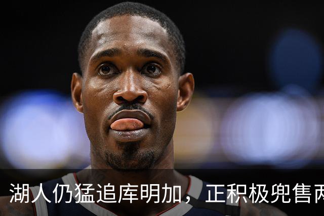 湖人仍猛追库明加，正积极兜售两将1660万合同！佩总第10位新援临近？