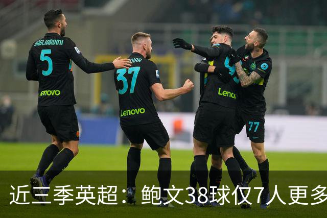 近三季英超：鲍文38球仅7人更多，25助仅萨拉赫B费更多